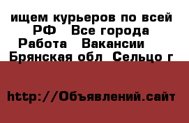 ищем курьеров по всей РФ - Все города Работа » Вакансии   . Брянская обл.,Сельцо г.